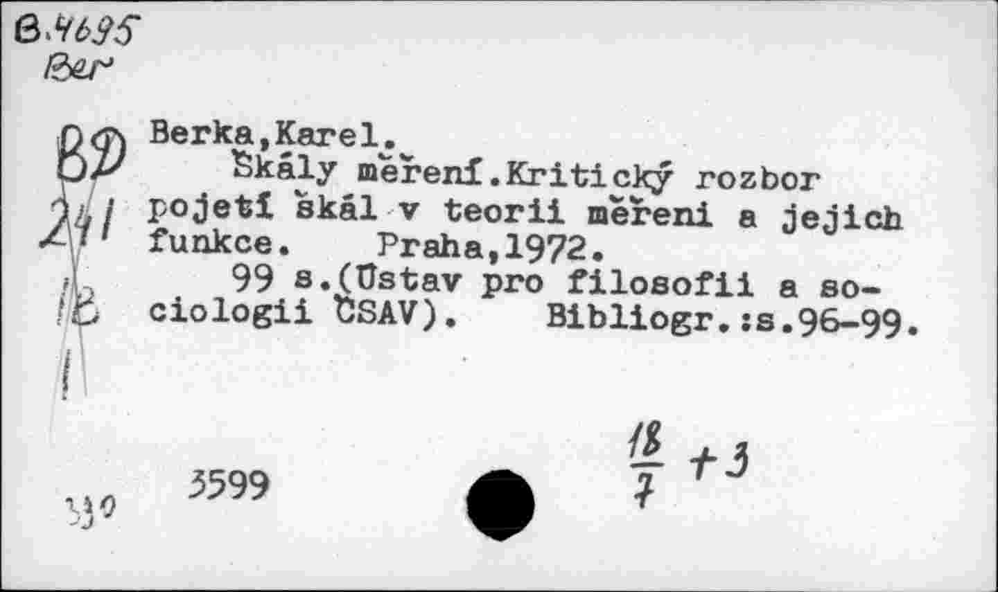 ﻿/3^
n<rs Berka,Karel.^
Skaly merenf .Kriticky rozbor 74/ pojetl skal v teorii mereni a jejich ~\i' funkce.	Praha, 1972.
/L 99 s.(Ustav pro filosofii a so-ciologii t!SAV). Bibliogr. ;s.96-99.
— f J
3599	7 TJ